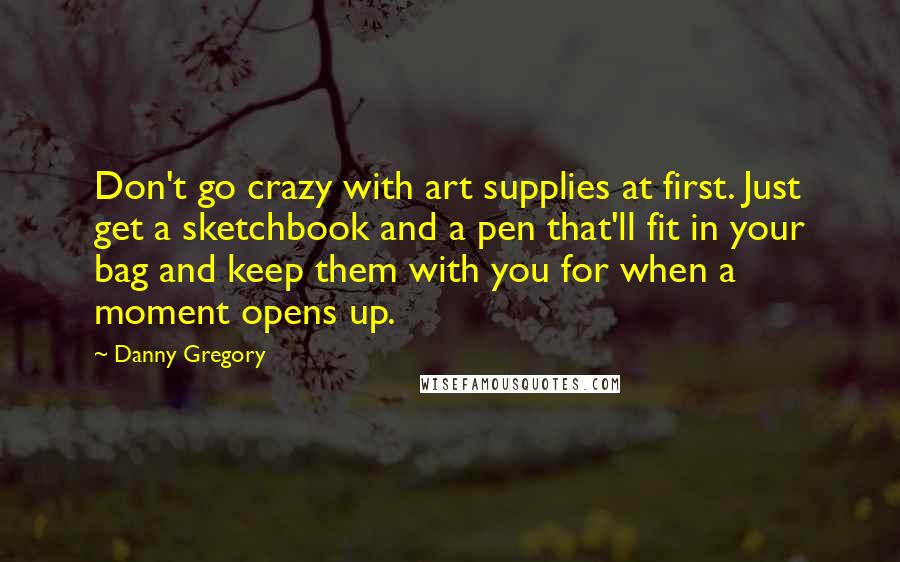 Danny Gregory Quotes: Don't go crazy with art supplies at first. Just get a sketchbook and a pen that'll fit in your bag and keep them with you for when a moment opens up.