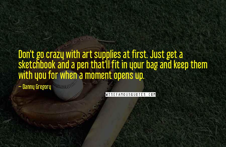 Danny Gregory Quotes: Don't go crazy with art supplies at first. Just get a sketchbook and a pen that'll fit in your bag and keep them with you for when a moment opens up.