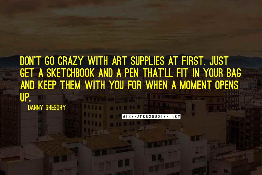 Danny Gregory Quotes: Don't go crazy with art supplies at first. Just get a sketchbook and a pen that'll fit in your bag and keep them with you for when a moment opens up.