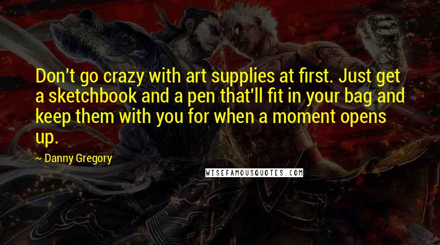 Danny Gregory Quotes: Don't go crazy with art supplies at first. Just get a sketchbook and a pen that'll fit in your bag and keep them with you for when a moment opens up.