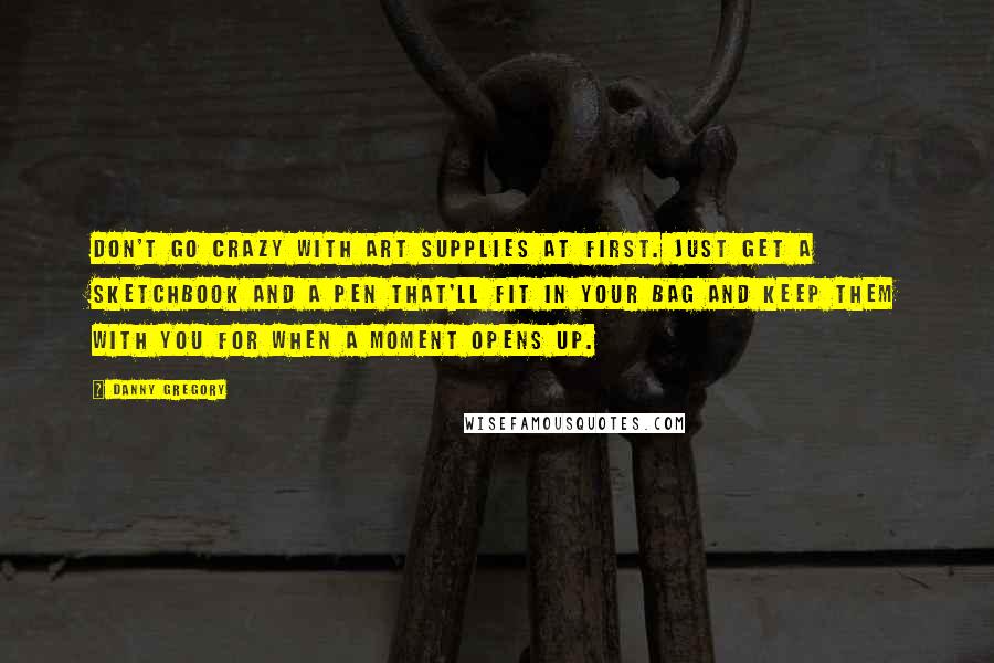 Danny Gregory Quotes: Don't go crazy with art supplies at first. Just get a sketchbook and a pen that'll fit in your bag and keep them with you for when a moment opens up.