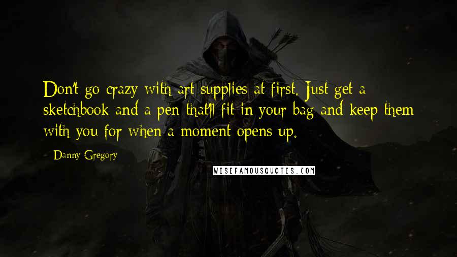 Danny Gregory Quotes: Don't go crazy with art supplies at first. Just get a sketchbook and a pen that'll fit in your bag and keep them with you for when a moment opens up.