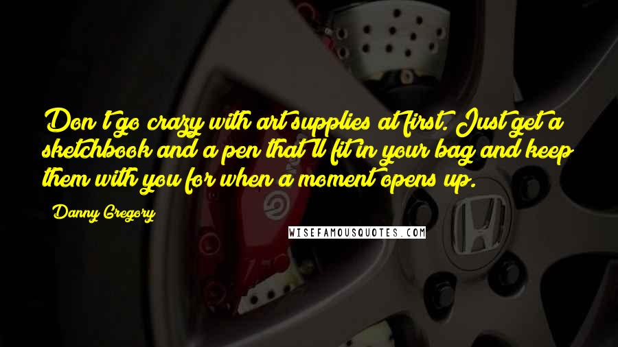 Danny Gregory Quotes: Don't go crazy with art supplies at first. Just get a sketchbook and a pen that'll fit in your bag and keep them with you for when a moment opens up.