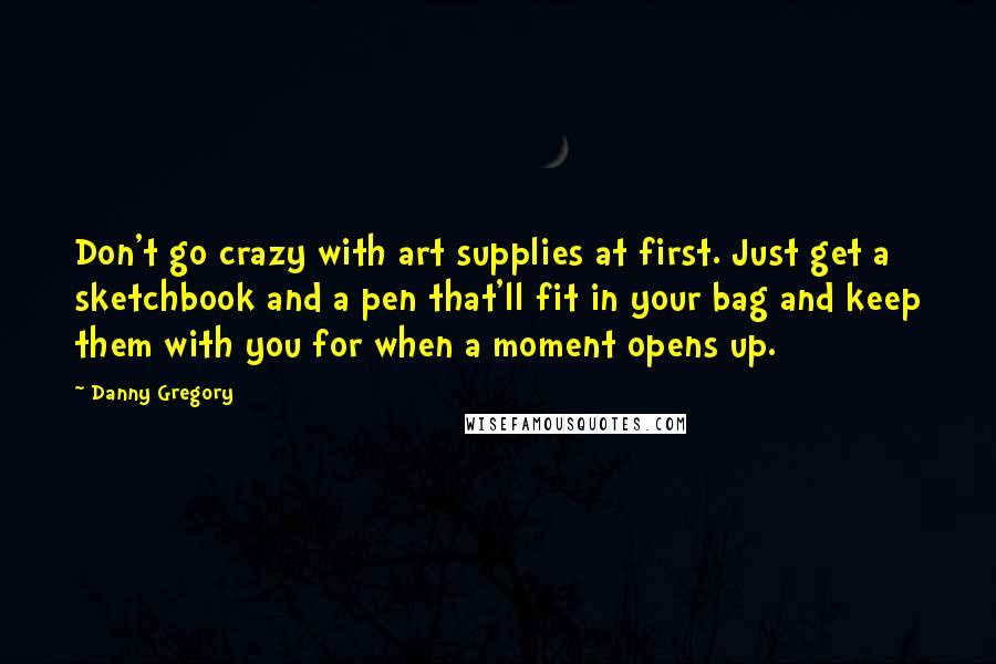 Danny Gregory Quotes: Don't go crazy with art supplies at first. Just get a sketchbook and a pen that'll fit in your bag and keep them with you for when a moment opens up.