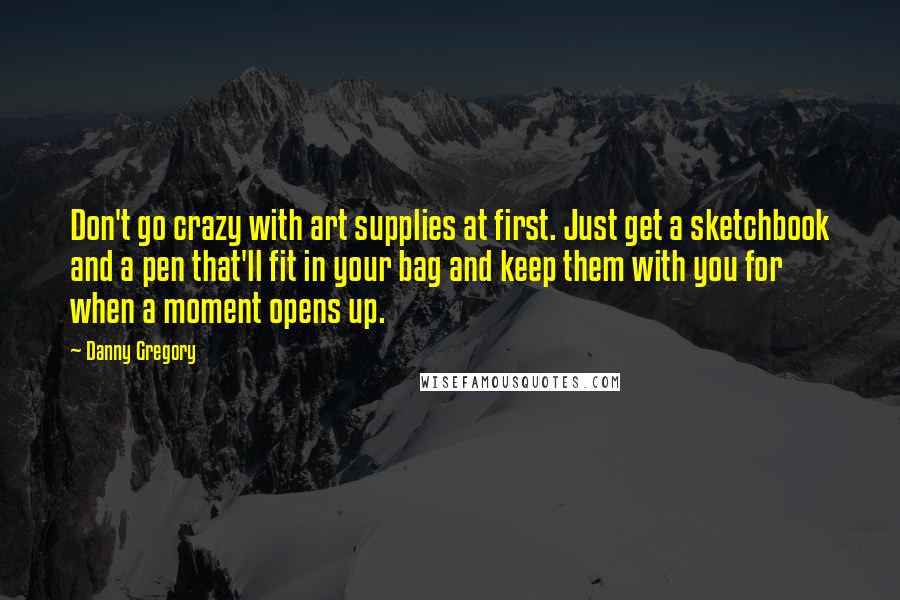 Danny Gregory Quotes: Don't go crazy with art supplies at first. Just get a sketchbook and a pen that'll fit in your bag and keep them with you for when a moment opens up.