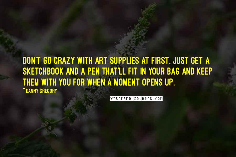 Danny Gregory Quotes: Don't go crazy with art supplies at first. Just get a sketchbook and a pen that'll fit in your bag and keep them with you for when a moment opens up.