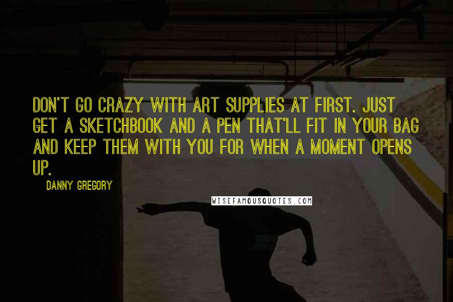 Danny Gregory Quotes: Don't go crazy with art supplies at first. Just get a sketchbook and a pen that'll fit in your bag and keep them with you for when a moment opens up.