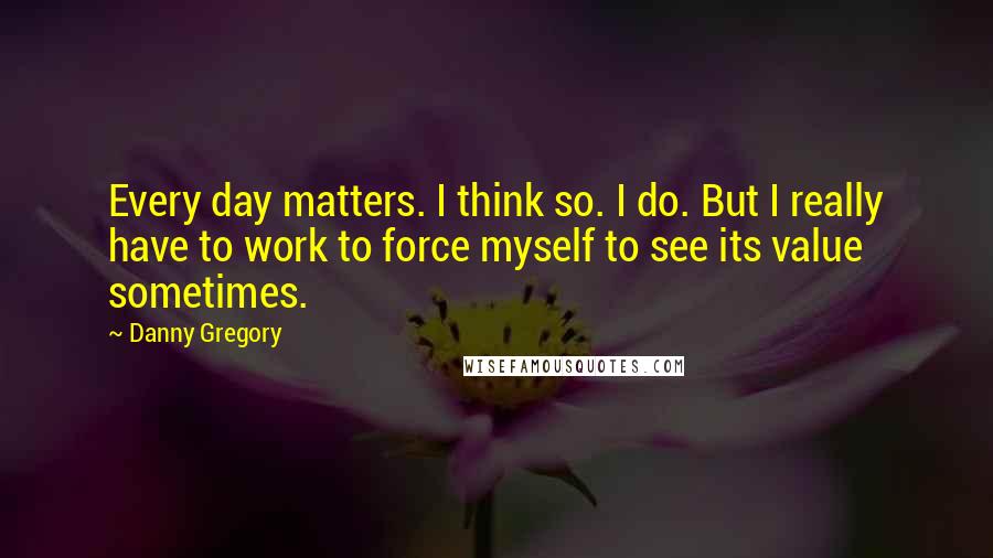 Danny Gregory Quotes: Every day matters. I think so. I do. But I really have to work to force myself to see its value sometimes.