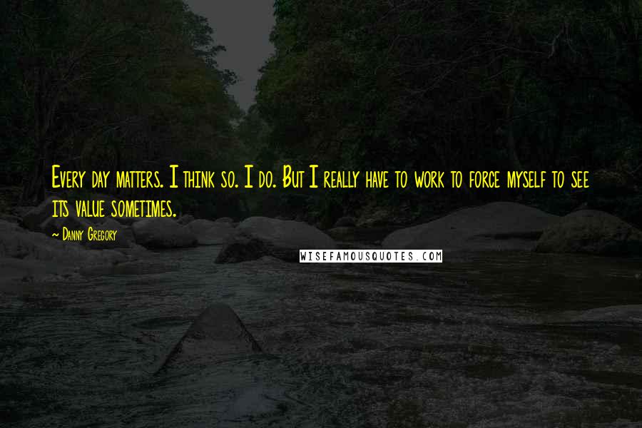 Danny Gregory Quotes: Every day matters. I think so. I do. But I really have to work to force myself to see its value sometimes.