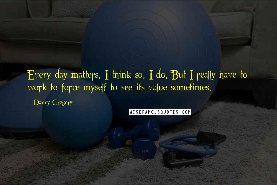 Danny Gregory Quotes: Every day matters. I think so. I do. But I really have to work to force myself to see its value sometimes.