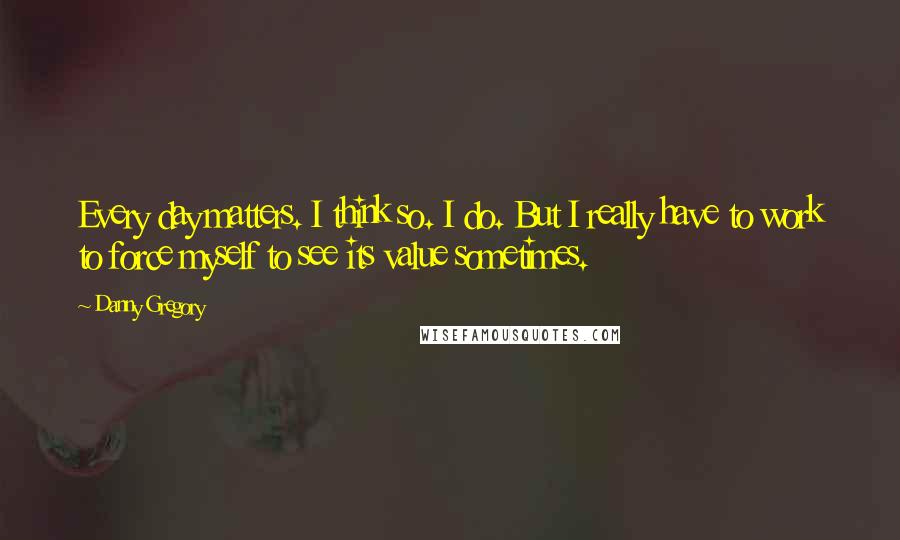 Danny Gregory Quotes: Every day matters. I think so. I do. But I really have to work to force myself to see its value sometimes.