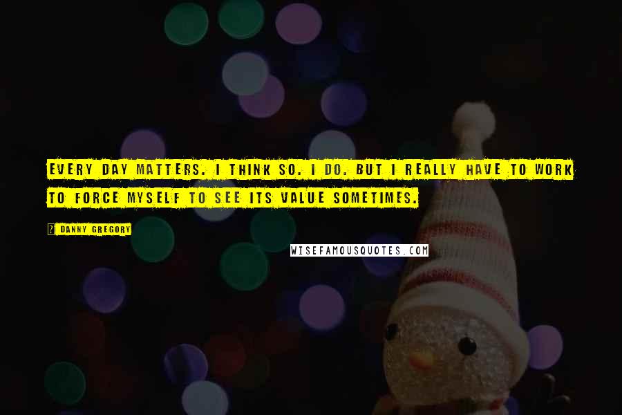 Danny Gregory Quotes: Every day matters. I think so. I do. But I really have to work to force myself to see its value sometimes.