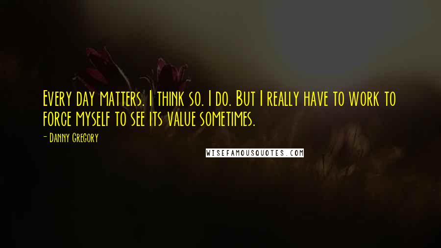 Danny Gregory Quotes: Every day matters. I think so. I do. But I really have to work to force myself to see its value sometimes.