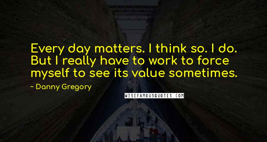 Danny Gregory Quotes: Every day matters. I think so. I do. But I really have to work to force myself to see its value sometimes.