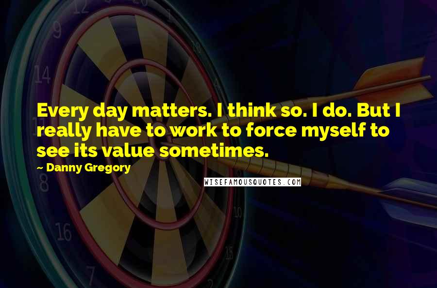 Danny Gregory Quotes: Every day matters. I think so. I do. But I really have to work to force myself to see its value sometimes.
