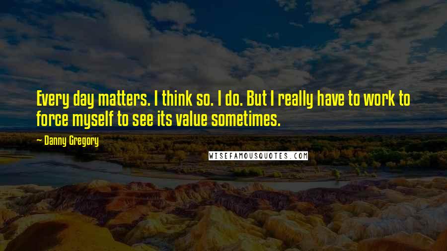 Danny Gregory Quotes: Every day matters. I think so. I do. But I really have to work to force myself to see its value sometimes.