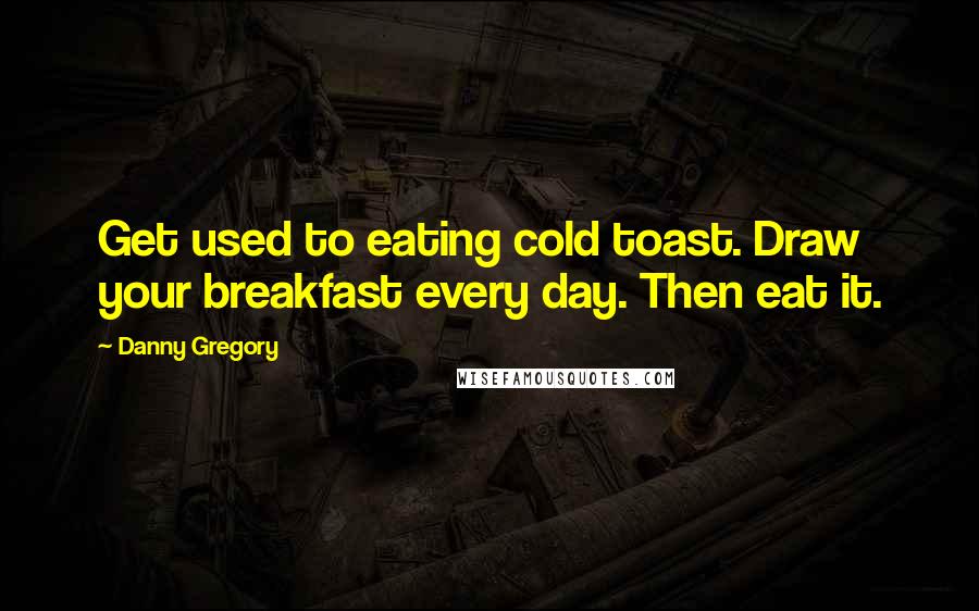 Danny Gregory Quotes: Get used to eating cold toast. Draw your breakfast every day. Then eat it.