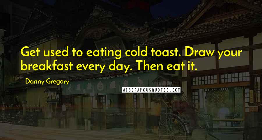 Danny Gregory Quotes: Get used to eating cold toast. Draw your breakfast every day. Then eat it.