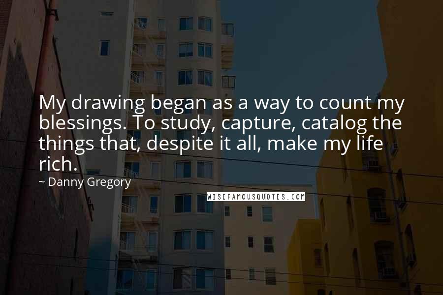 Danny Gregory Quotes: My drawing began as a way to count my blessings. To study, capture, catalog the things that, despite it all, make my life rich.