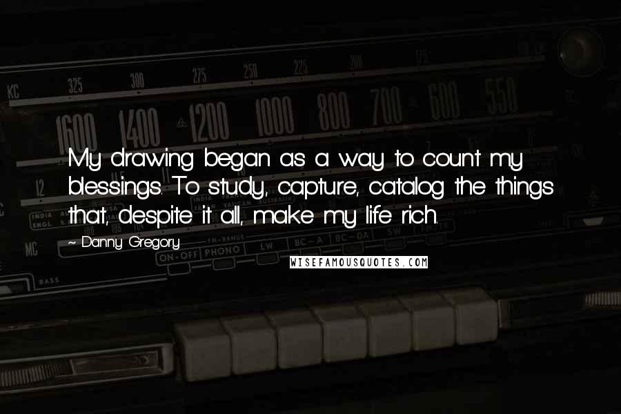 Danny Gregory Quotes: My drawing began as a way to count my blessings. To study, capture, catalog the things that, despite it all, make my life rich.