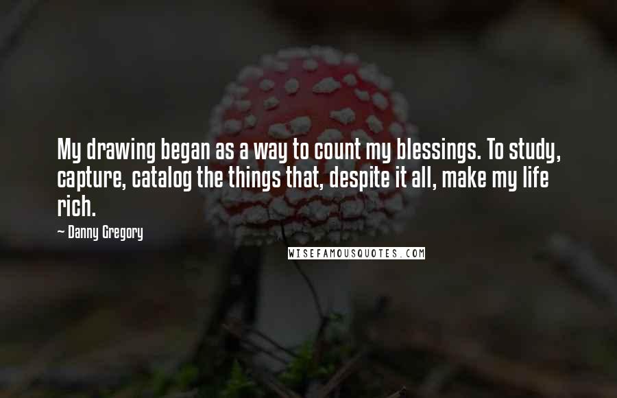 Danny Gregory Quotes: My drawing began as a way to count my blessings. To study, capture, catalog the things that, despite it all, make my life rich.