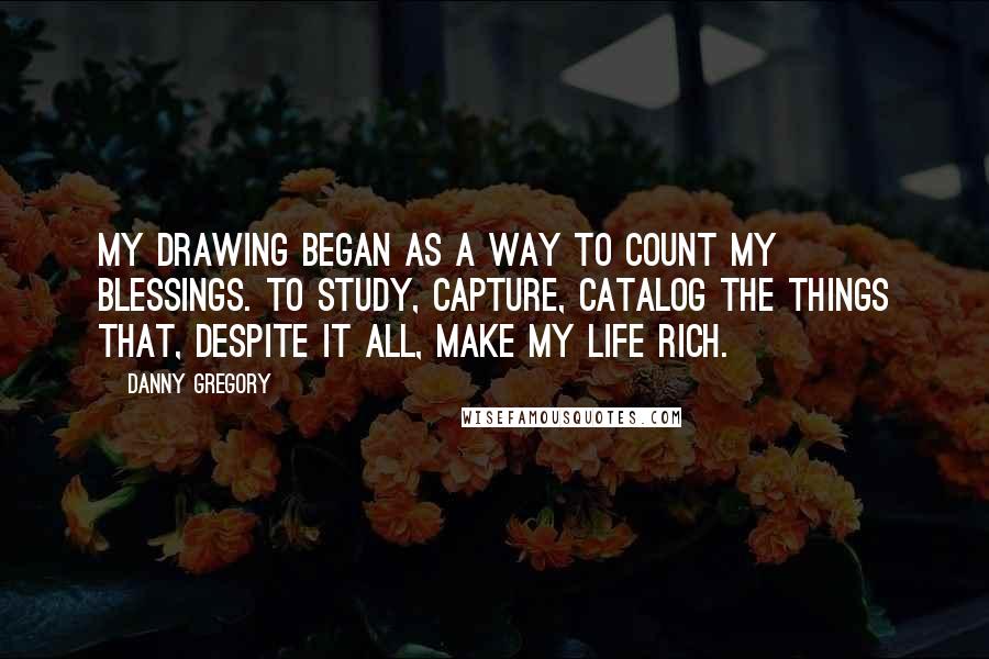Danny Gregory Quotes: My drawing began as a way to count my blessings. To study, capture, catalog the things that, despite it all, make my life rich.