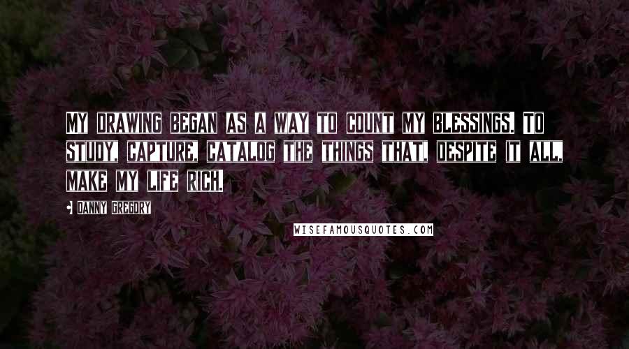 Danny Gregory Quotes: My drawing began as a way to count my blessings. To study, capture, catalog the things that, despite it all, make my life rich.