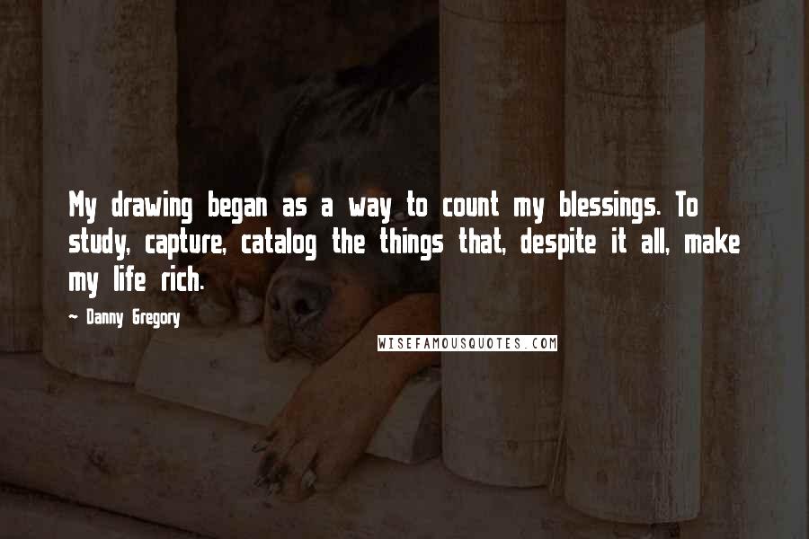 Danny Gregory Quotes: My drawing began as a way to count my blessings. To study, capture, catalog the things that, despite it all, make my life rich.