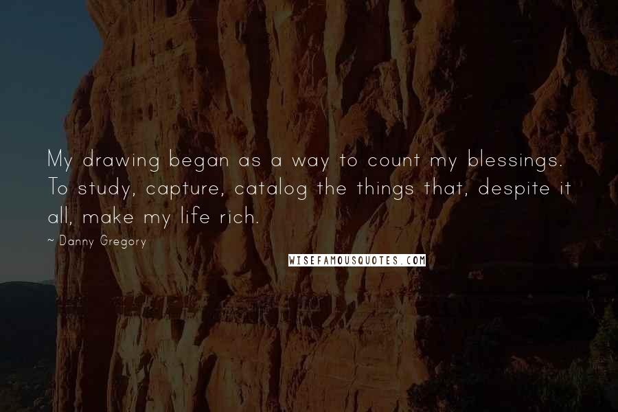 Danny Gregory Quotes: My drawing began as a way to count my blessings. To study, capture, catalog the things that, despite it all, make my life rich.