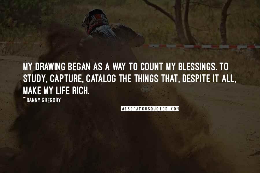 Danny Gregory Quotes: My drawing began as a way to count my blessings. To study, capture, catalog the things that, despite it all, make my life rich.