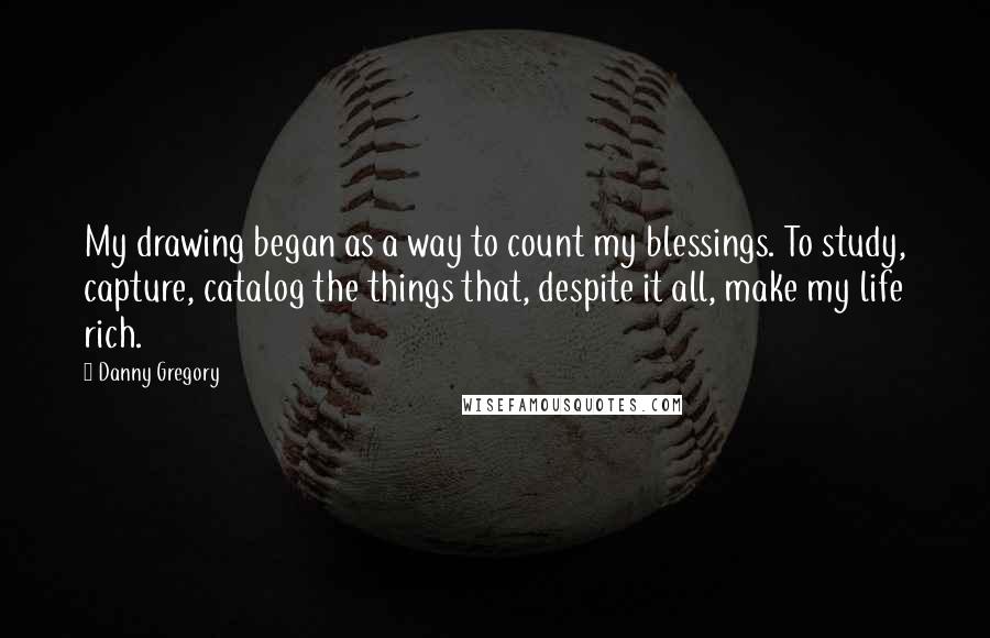 Danny Gregory Quotes: My drawing began as a way to count my blessings. To study, capture, catalog the things that, despite it all, make my life rich.