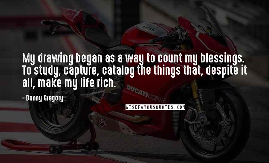 Danny Gregory Quotes: My drawing began as a way to count my blessings. To study, capture, catalog the things that, despite it all, make my life rich.