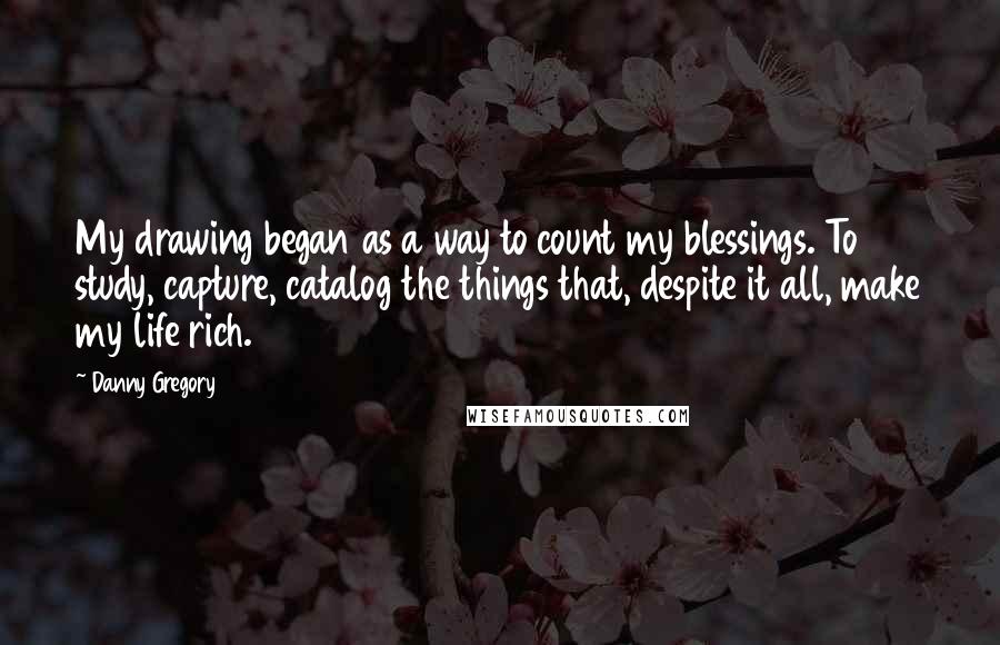 Danny Gregory Quotes: My drawing began as a way to count my blessings. To study, capture, catalog the things that, despite it all, make my life rich.