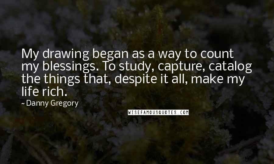 Danny Gregory Quotes: My drawing began as a way to count my blessings. To study, capture, catalog the things that, despite it all, make my life rich.