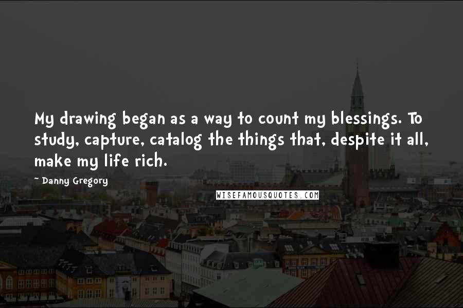 Danny Gregory Quotes: My drawing began as a way to count my blessings. To study, capture, catalog the things that, despite it all, make my life rich.