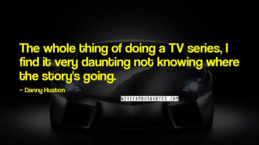 Danny Huston Quotes: The whole thing of doing a TV series, I find it very daunting not knowing where the story's going.