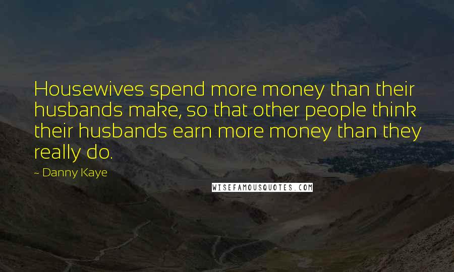 Danny Kaye Quotes: Housewives spend more money than their husbands make, so that other people think their husbands earn more money than they really do.