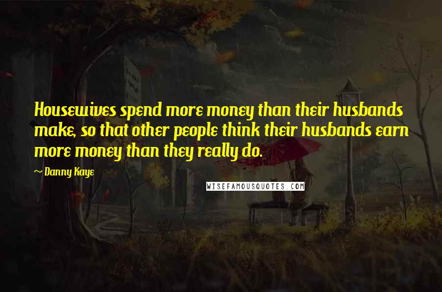 Danny Kaye Quotes: Housewives spend more money than their husbands make, so that other people think their husbands earn more money than they really do.