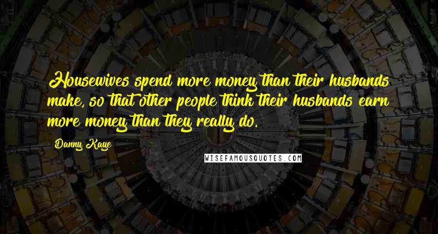 Danny Kaye Quotes: Housewives spend more money than their husbands make, so that other people think their husbands earn more money than they really do.