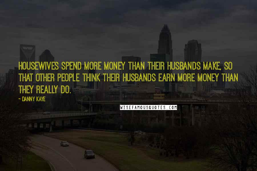 Danny Kaye Quotes: Housewives spend more money than their husbands make, so that other people think their husbands earn more money than they really do.