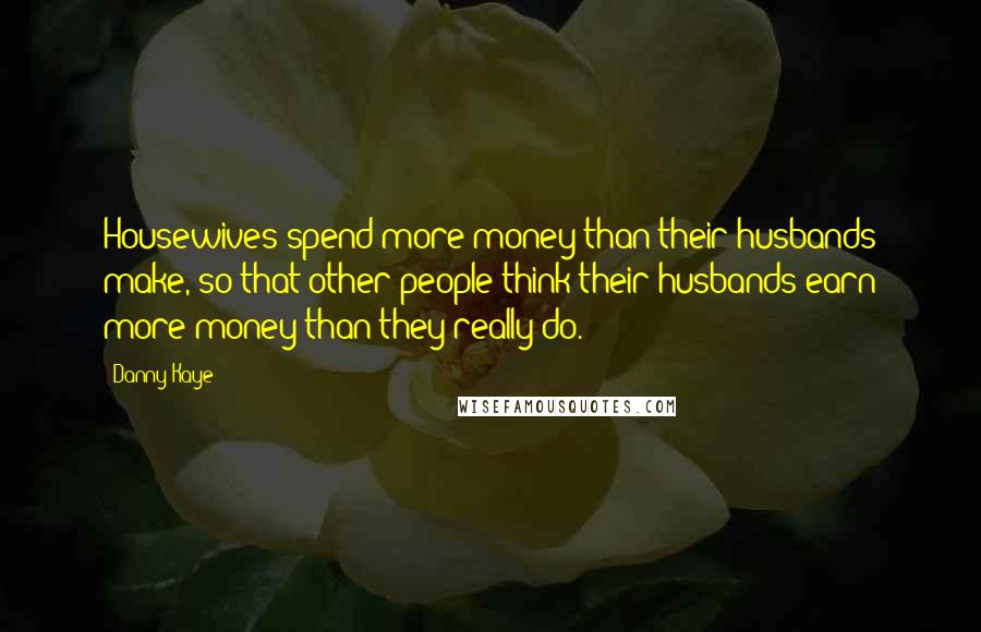 Danny Kaye Quotes: Housewives spend more money than their husbands make, so that other people think their husbands earn more money than they really do.