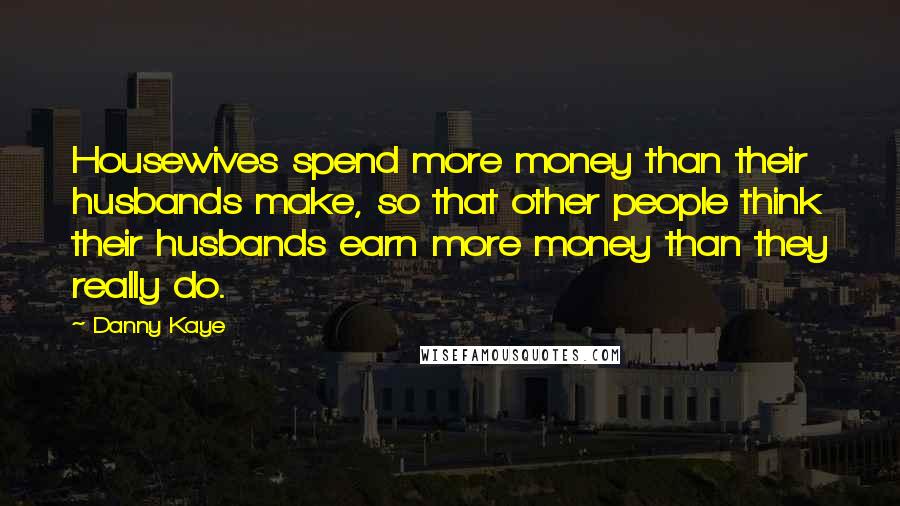 Danny Kaye Quotes: Housewives spend more money than their husbands make, so that other people think their husbands earn more money than they really do.