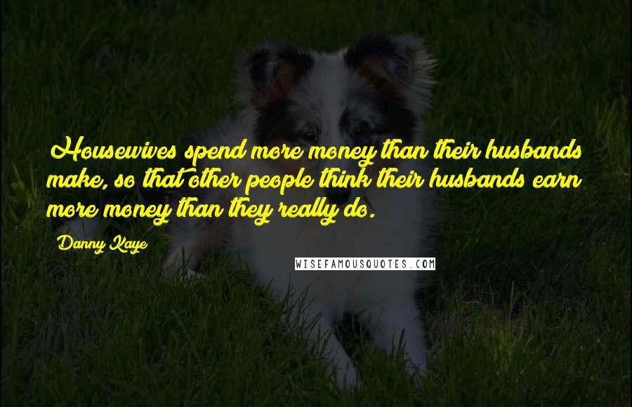 Danny Kaye Quotes: Housewives spend more money than their husbands make, so that other people think their husbands earn more money than they really do.