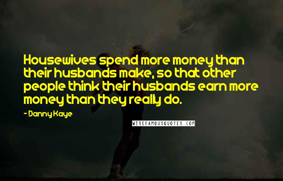 Danny Kaye Quotes: Housewives spend more money than their husbands make, so that other people think their husbands earn more money than they really do.