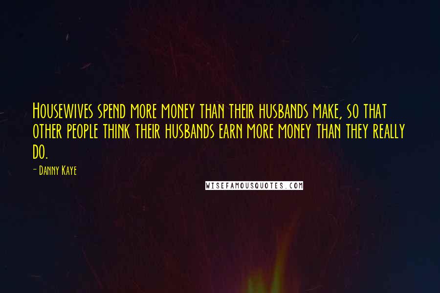 Danny Kaye Quotes: Housewives spend more money than their husbands make, so that other people think their husbands earn more money than they really do.