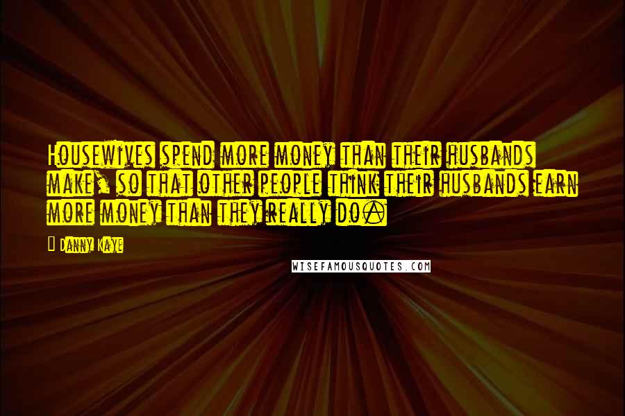 Danny Kaye Quotes: Housewives spend more money than their husbands make, so that other people think their husbands earn more money than they really do.