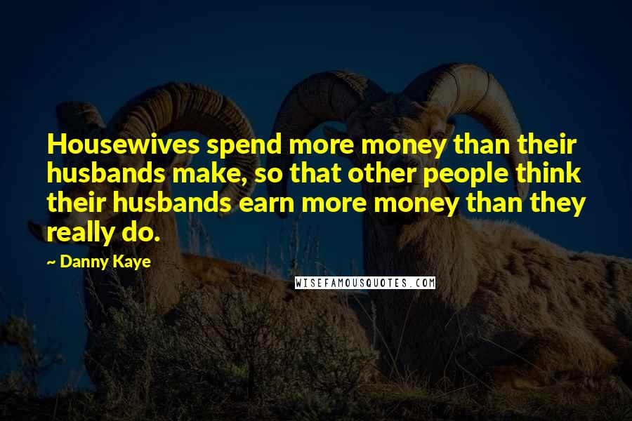 Danny Kaye Quotes: Housewives spend more money than their husbands make, so that other people think their husbands earn more money than they really do.