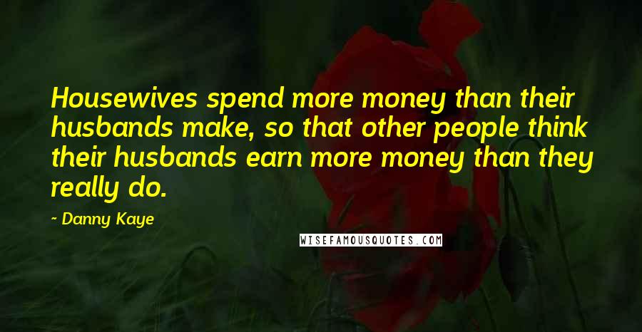 Danny Kaye Quotes: Housewives spend more money than their husbands make, so that other people think their husbands earn more money than they really do.