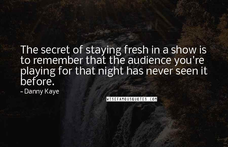 Danny Kaye Quotes: The secret of staying fresh in a show is to remember that the audience you're playing for that night has never seen it before.