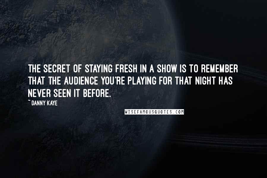 Danny Kaye Quotes: The secret of staying fresh in a show is to remember that the audience you're playing for that night has never seen it before.